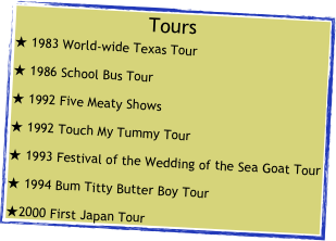 Tours
 1983 World-wide Texas Tour
 1986 School Bus Tour
 1992 Five Meaty Shows
 1992 Touch My Tummy Tour
 1993 Festival of the Wedding of the Sea Goat Tour
 1994 Bum Titty Butter Boy Tour
2000 First Japan Tour