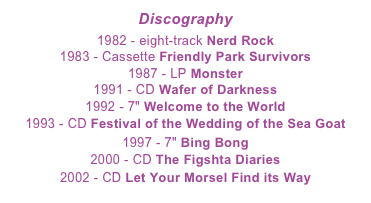 Discography 
1982 - eight-track Nerd Rock 1983 - Cassette Friendly Park Survivors 1987 - LP Monster  991 - CD Wafer of Darkness  192 - 7" Welcome to the World  193 - CD Festival of the Wedding of the Sea Goat  199 - 7" Bing Bong 2000 - CD The Figshta Diaries  2002- CD Let Your Morsel Find its Way 